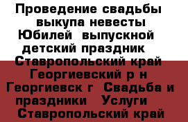  Проведение свадьбы, выкупа невесты.Юбилей, выпускной, ,детский праздник. - Ставропольский край, Георгиевский р-н, Георгиевск г. Свадьба и праздники » Услуги   . Ставропольский край